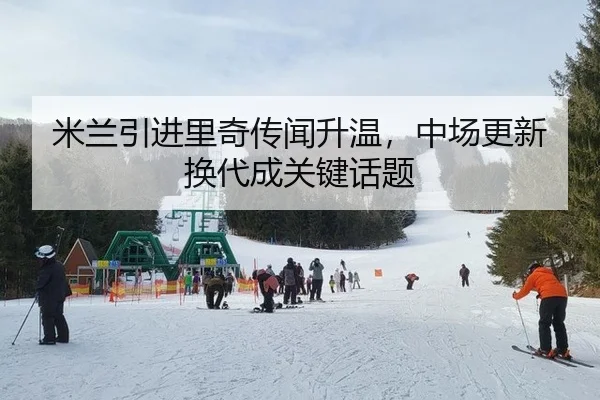 米兰引进里奇传闻升温，中场更新换代成关键话题
